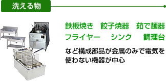 洗える物：鉄板焼、餃子焼器、茹で麺器、フライヤー、シンク、調理台など構成部品が金属のみで電気を使わない機器が中心